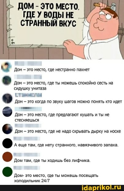 ДОМ - ЭТО МЕСТО,
ГДЕУ ВОДЫ НЕ СТРАННЫЙ ВКУС
'Дом это место, где нестранно пахнет
Дом это место, где ты можешь спокойно сесть на
сидушку унитаза
Дом - это когда по звуку шагов можно понять кто идет
Дом это место, где предлагают кушать и ты не
'стесняешься
Дом это место, где не надо скрывать дырку на носке
Дом там, где ты ходишь без лифчика.
холодильник