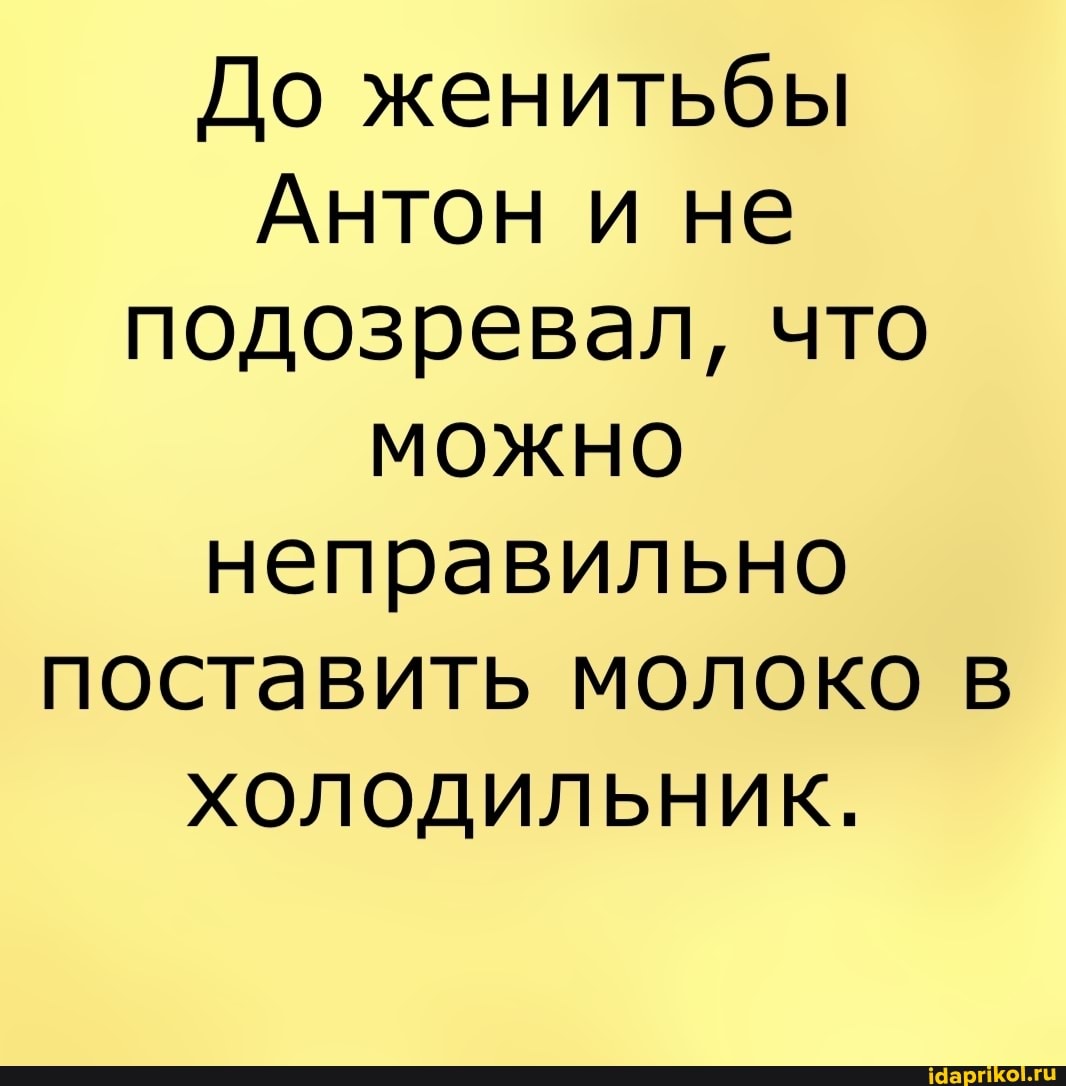 До женитьбы
Антон и не подозревал, что
МОЖНО неправильно поставить молоко в
ХОлОДилЬНик.