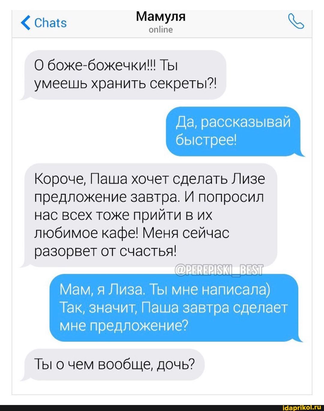 Mamyna w
online
О боже-божечки!! Ты
умеешь хранить секреты"!
Да, рассказывай
быстрее!
Короче, Паша хочет сделать Лизе
предложение завтра. И попросил
нас всех тоже прийти в их
любимое кафе! Меня сейчас
разорвет от счастья!
Мам, я Лиза. Ты мне написала)
Так, значит, Паша завтра сделает
мне предложение?
Ты о чем вообще, дочь?