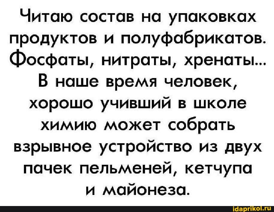 Читаю состав на упаковках продуктов и полуфабрикатов.
Фосфаты, нитраты, хренаты...
В наше время человек, хорошо учивший в школе химию может собрать взрывное устройство из двух пачек пельменей, кетчупа и майонеза.