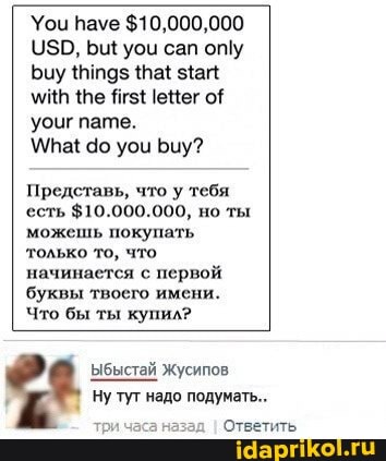 Уои пауе $10,000,000
$0, уоц сап оту
Биу {Па миН Ягз1еНег оЁ уоцг пате.
до уои Биу?
Представь, что у тебя есть $10.000.000, но ты можешь покупать только то, что начинается с первой буквы твоего имени.
Что бы ты купил?
ыбыстай Жусипов
Ну туг надо подумать...
Ответить