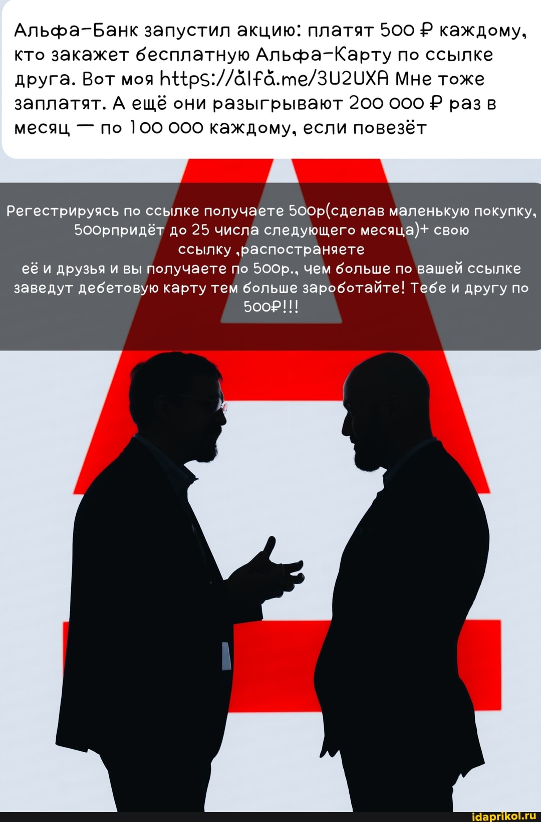 Альфа-Банк запустил акцию: платят 500 Р каждому, кто закажет бесплатную Альфа-Карту по ссылке друга. Вот моя ЫХВ Мне тоже
заплатят. А ещё они разыгрывают 200 ООО разв месяц - по 100 000 каждому, если повезёт
Регестрируясь по ссылке получаете маленькую покупку,
Боорпридёт до 25 числа следующего месяца)+ свою ссылку 'распостраняете её и ДРУЗЬЯ ВЫ Получаете по 5ООр.. чем больше по вашей ссылке заведут дебетовую карту тем больше зароботайте! Тебе и другу по
500р!!!