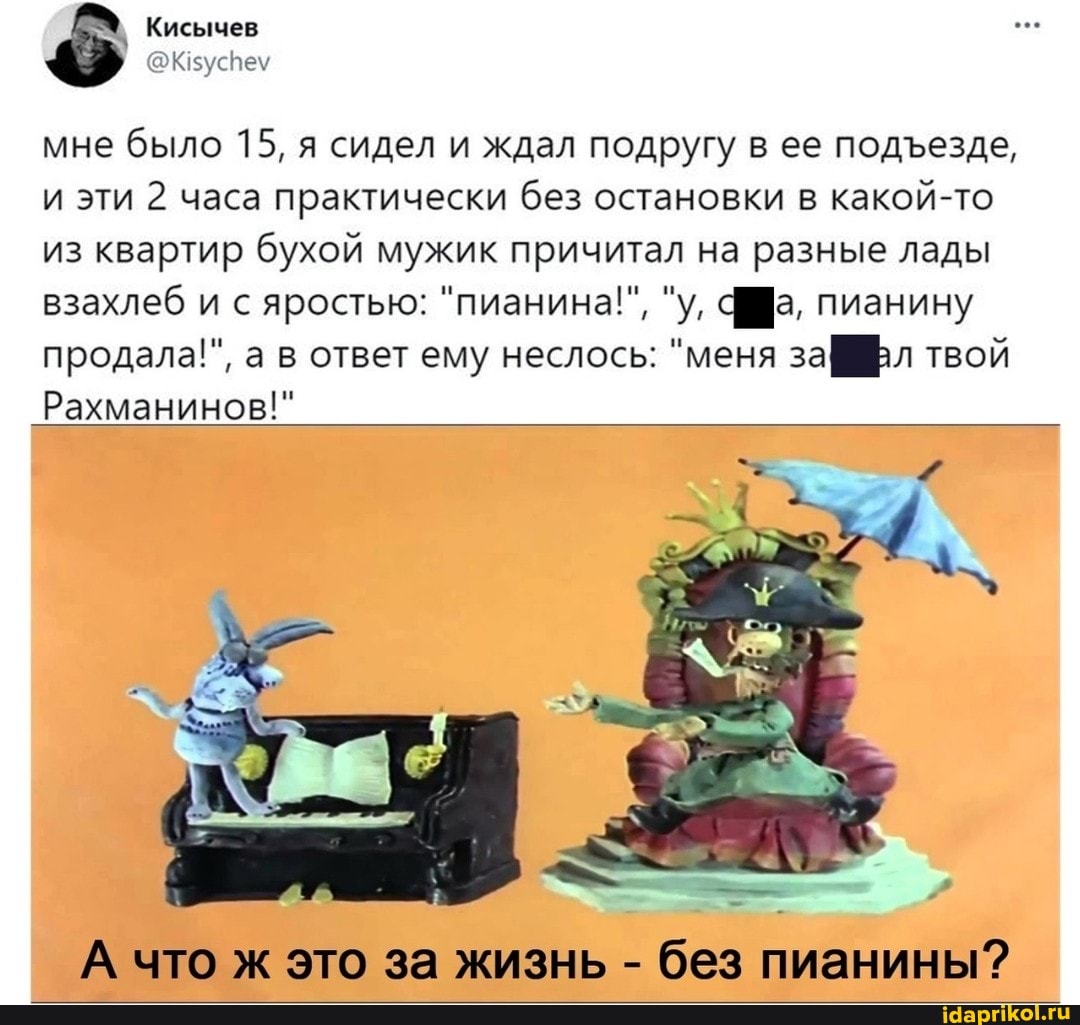 Кисычев
мне было 15, я сидел и ждал подругу в ее подезде, и эти 2 часа практически без остановки в какой-то из квартир бухой мужик причитал на разные лады взахлеб и с яростью: "пианина!", "у, фра, пианину продала!", а в ответ ему неслось: "меня за[ твой
Рахманинов!"
А что ж это за жизнь - без пианины?
