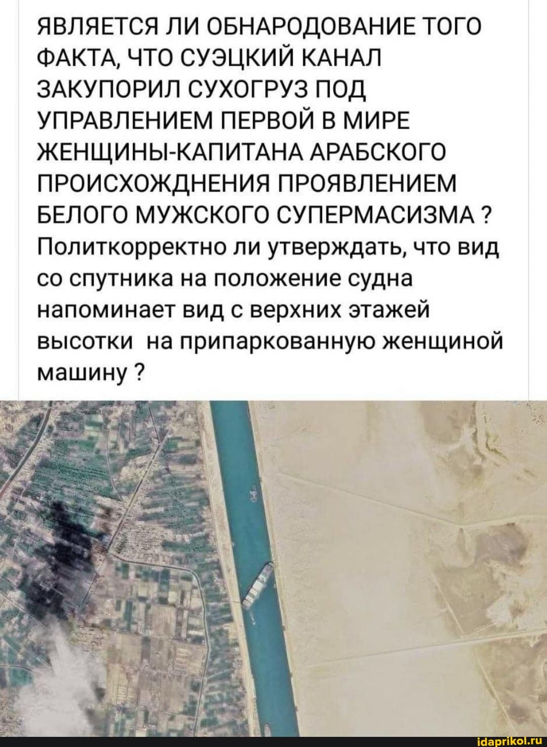 ЯВЛЯЕТСЯ ЛИ ОБНАРОДОВАНИЕ ТОГО ФАКТА, ЧТО СУЭЦКИЙ КАНАЛ ЗАКУПОРИЛ СУХОГРУЗ ПОД УПРАВЛЕНИЕМ ПЕРВОЙ В МИРЕ ЖЕНЩИНЫ-КАПИТАНА АРАБСКОГО ПРОИСХОЖДНЕНИЯ ПРОЯВЛЕНИЕМ БЕЛОГО МУЖСКОГО СУПЕРМАСИЗМА ?
Политкорректно ли утверждать, что вид со спутника на положение судна напоминает вид с верхних этажей высотки на припаркованную женщиной машину ?