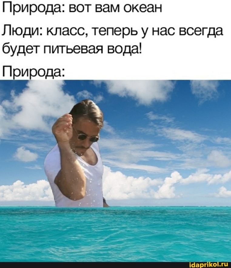 Природа: вот вам океан
Люди: класс, теперь у нас всегда будет питьевая вода!
Природа: