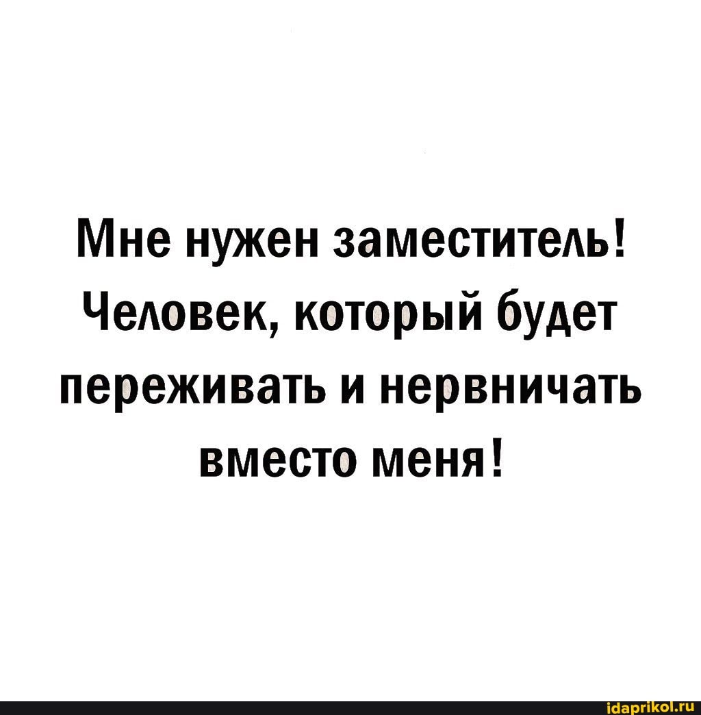Мне нужен заместитель!
Человек, который будет переживать и нервничать вместо меня!