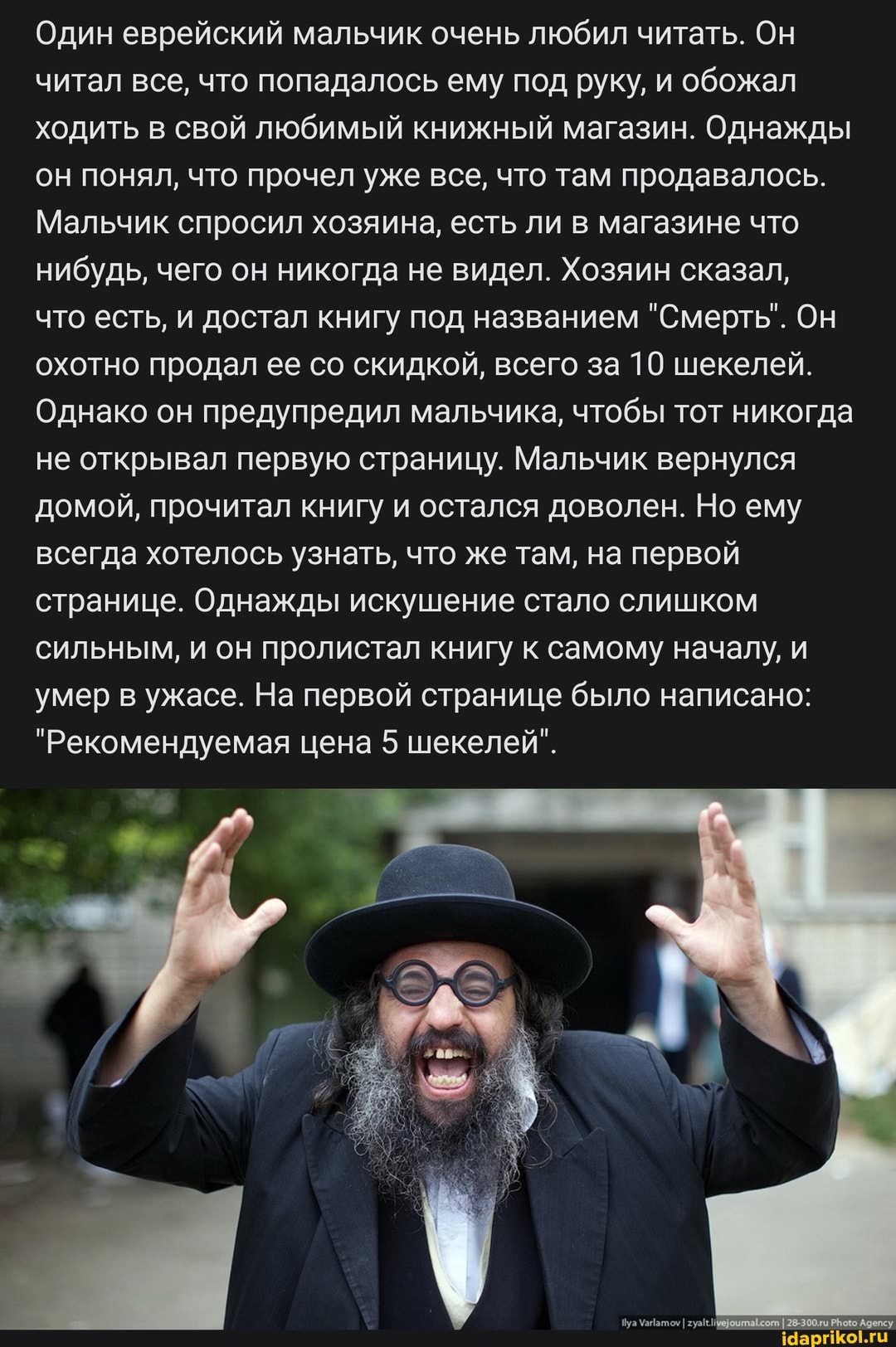Один еврейский мальчик очень любил читать. Он читал все, что попадалось ему под руку, и обожал ходить в свой любимый книжный магазин. Однажды он понял, что прочел уже все, что там продавалось.
Мальчик спросил хозяина, есть ли в магазине что нибудь, чего он никогда не видел. Хозяин сказал,
что есть, и достал книгу под названием "Смерть". Он охотно продал ее со скидкой, всего за 10 шекелей.
Однако он предупредил мальчика, чтобы тот никогда не открывал первую страницу. Мальчик вернулся домой, прочитал книгу и остался доволен. Но ему всегда хотелось узнать, что же там, на первой странице. Однажды искушение стало слишком сильным, и он пролистал книгу к самому началу, и умер в ужасе. На первой странице было написано:
"Рекомендуемая цена 5 шекелей".