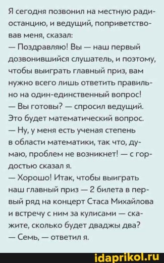 Я сегодня позвонил на местную ради- останцию, и ведущий, поприветство- вав меня, сказал:
- Поздравляю! Вы - наш первый
'дозвонившийся слушатель, и поэтому, чтобы выиграть главный приз, вам нужно всего лишь ответить правиль- но на один-единственный вопрос!
- Вы готовы? - спросил ведущий.
Это будет математический вопрос.
- Ну, уменя есть ученая степень
в области математики, так что, ду- маю, проблем не возникнет! - с гор- достью сказал я.
- Хорошо! Итак, чтобы выиграть наш главный приз - 2 билета в пер- вый ряд на концерт Стаса Михайлова и встречу сним за кулисами - ска- жите, сколько будет дваджы два?
- Семь, - ответил я.