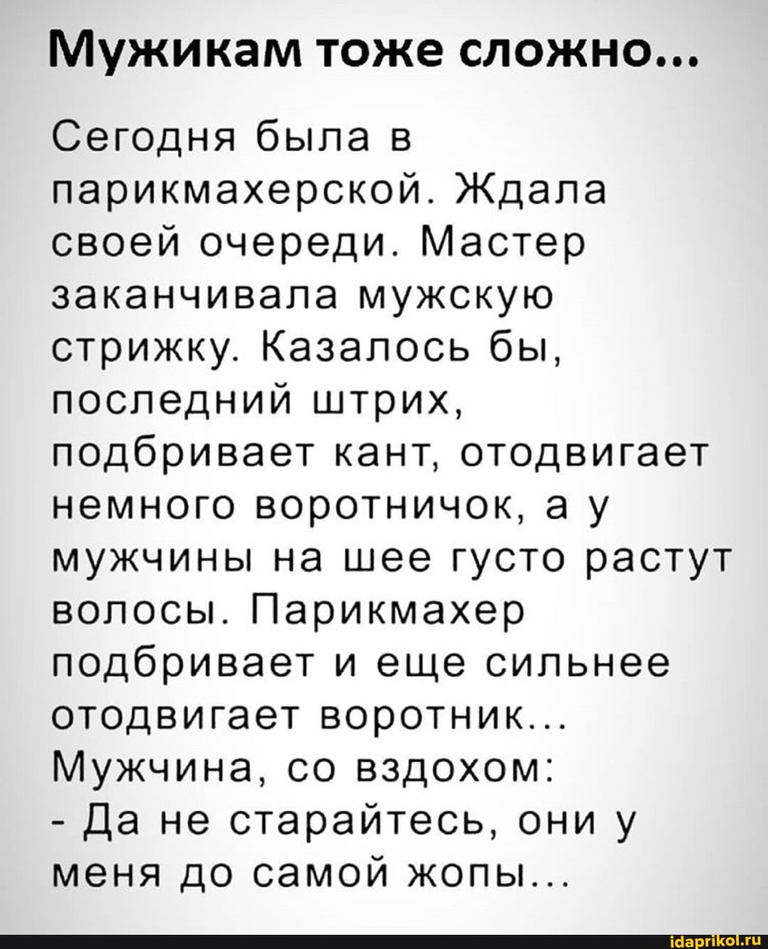 Мужикам Де А а В
Сегодня была в
парикмахерской. Ждала
своей очереди. Мастер
заканчивала мужскую
стрижку. Казалось бы,
последний штрих,
подбривает кант, отодвигает
немного воротничок, ау
мужчины на шее густо растут
волосы. Парикмахер
подбривает и еще сильнее
отодвигает воротник...
Мужчина, со вздохом:
Да не старайтесь, они у
меня до самой жопы...