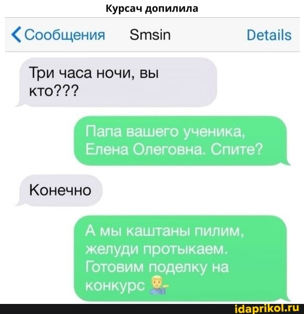 Курсач допилила
<Сообщения Этзт
Три часа ночи, вы кто???
Папа вашего ученика,
Елена Олеговна. Спите?
Конечно
А мы каштаны пилим, желуди протыкаем.
Готовим поделку на конкурс