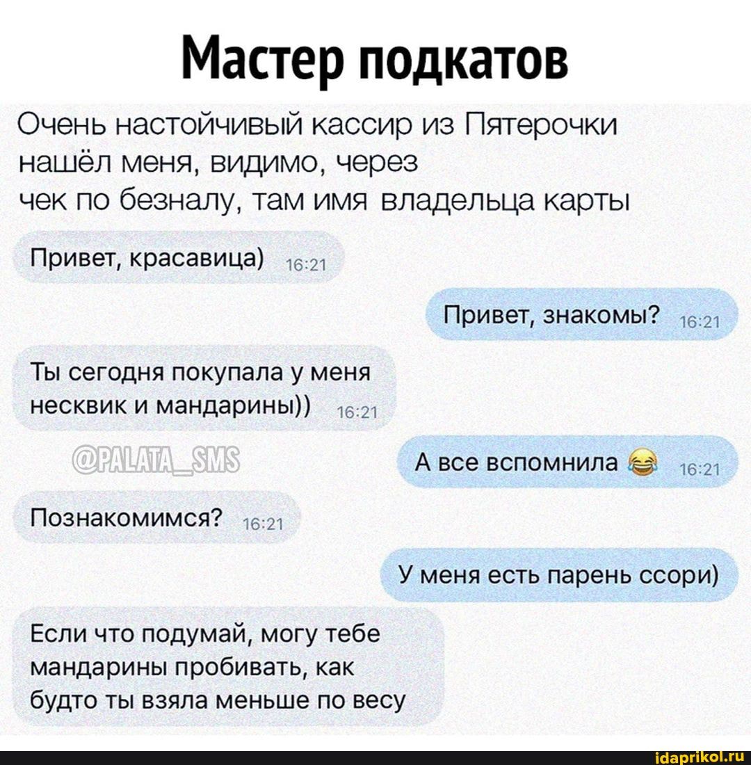 Мастер подкатов
Очень настойчивый кассир из Пятерочки
нашёл меня, видимо, через
чек по безналу, там имя владельца карты
Привет, красавица) 46-2
Ты сегодня покупала у меня
несквик и мандарины))
А все вспомнила 16.21
У меня есть парень ссори)
Если что подумай, могу тебе
мандарины пробивать, как
будто ты взяла меньше по весу
