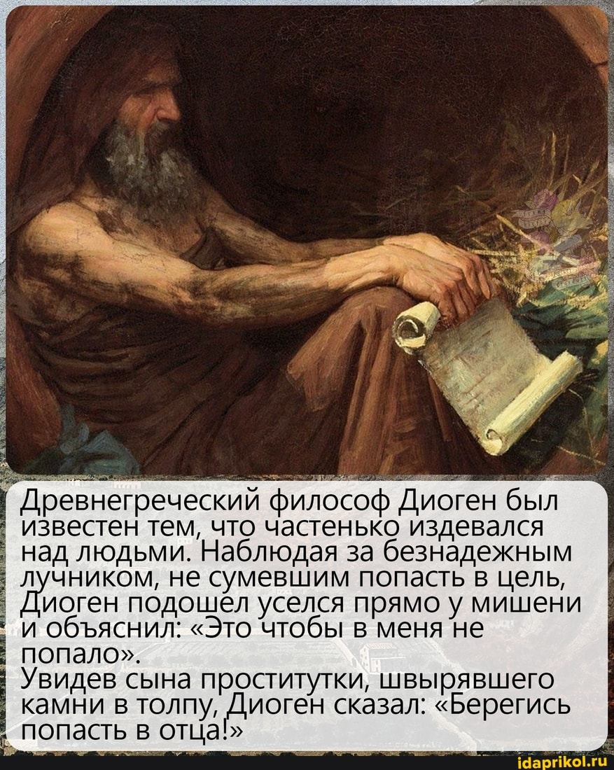 Древнегреческий философ Диоген был
I известен тем, что частенько издевался над людьми. Наблюдая за безнадежным лучником, не сумевшим попасть в цель,
Диоген подошёл уселся прямо у мишени и обяснил: "Это чтобы в меня не попало".
Увидев сына проститутки, швырявшего камни в толпу, Диоген сказал: "Берегись попасть в отца"