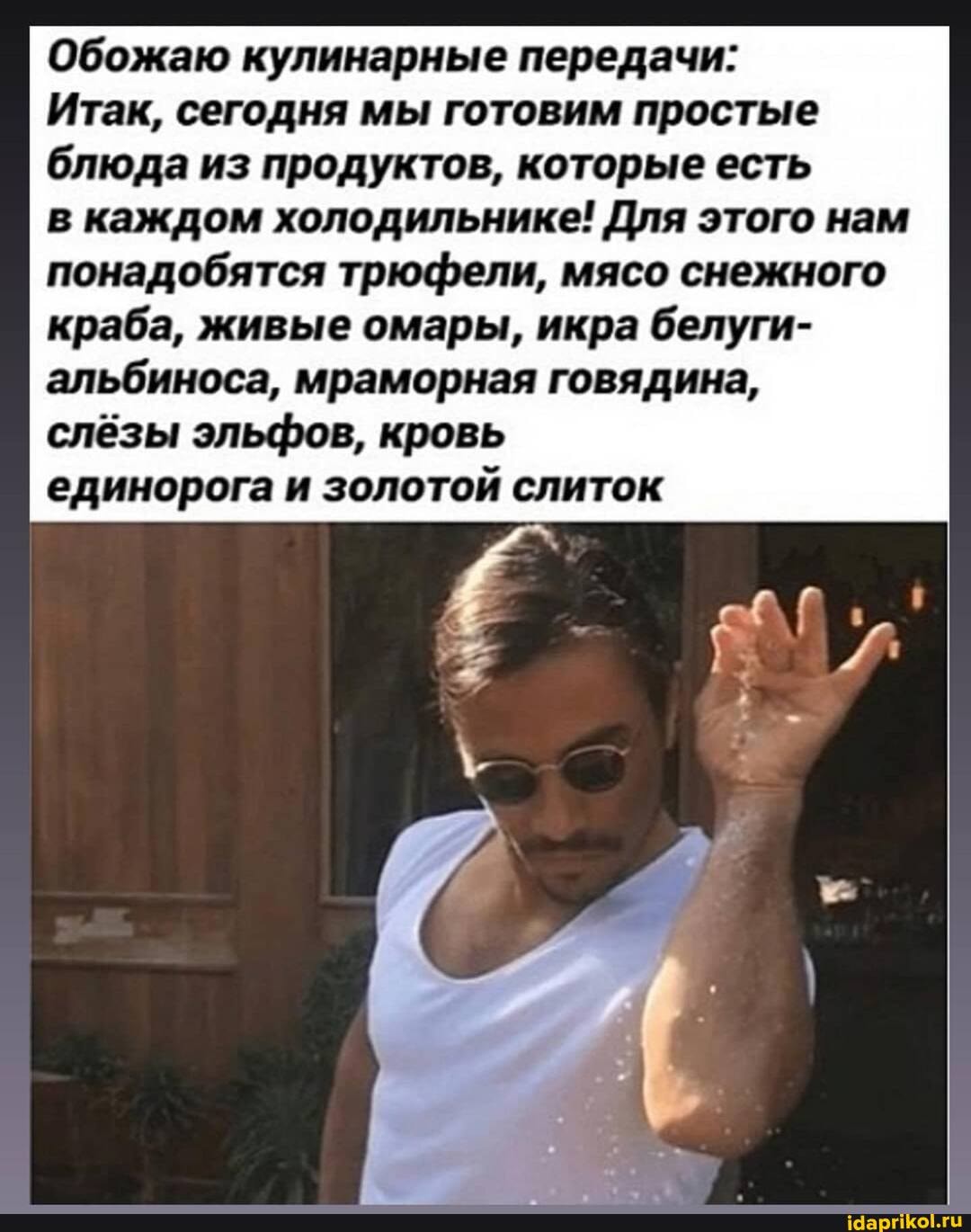 Обожаю кулинарные передачи:
Итак, сегодня мы готовим простые блюда из продуктов, которые есть
в каждом холодильнике! Для этого нам понадобятся трюфели, мясо снежного краба, живые омары, икра белуги- альбиноса, мраморная говядина,
слёзы эльфов, кровь
единорога и золотой слиток