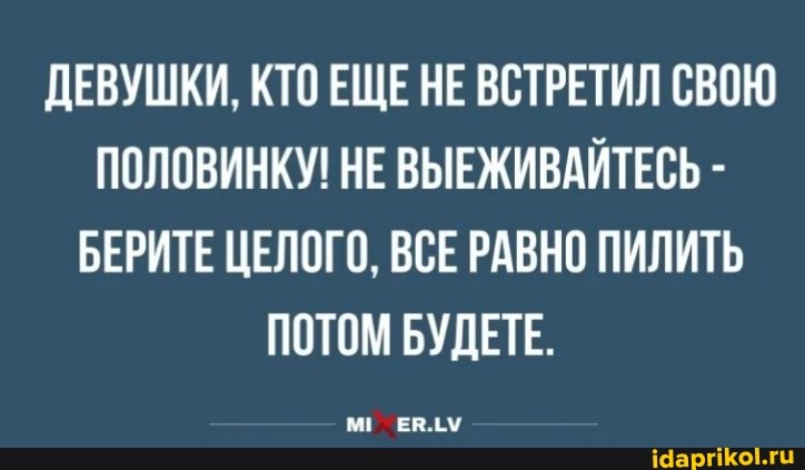 ДЕВУШКИ, КТО ЕЩЕ НЕ ВСТРЕТИЛ СВОЮ ПОЛОВИНКУ! НЕ ВЫЕЖИВАЙТЕСЬ -
БЕРИТЕ ЦЕЛОГО, ВСЕ РАВНО ПИЛИТЬ ПОТОМ БУДЕТЕ.
М! ЕВ.ЛУ