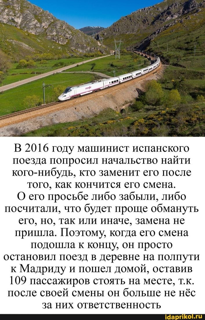 В 2016 году машинист испанского
поезда попросил начальство найти
кого-нибудь, кто заменит его после того, как кончится его смена.
О его просьбе либо забыли, либо посчитали, что будет проще обмануть его, но, так или иначе, замена не пришла. Поэтому, когда его смена подошла к концу, он просто остановил поезд в деревне на полпути к Мадриду и пошел домой, оставив
109 пассажиров стоять на месте, т.к.
после своей смены он больше не нёс за них ответственность