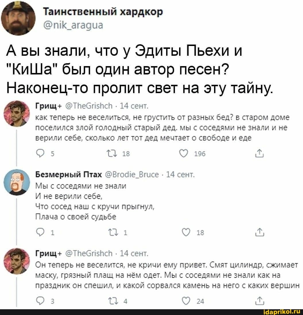 Таинственный хардкор
@иК
А вы знали, что у Эдиты Пьехи и
"КиШа" был один автор песен?
Наконец-то пролит свет на эту тайну.
Грищ+ @Тпебп5Исп . 14 сент.
как теперь не веселиться, не грустить от разных бед? в старом доме поселился злой голодный старый дед. мы с соседями не знали и не верили себе, сколько лет тот дед мечтает о свободе и еде
Безмерный Птах @Вго4е_Вгисе . 14 сент.
Мы с соседями не знали
И не верили себе,
Что сосед наш с кручи прыгнул,
Плача о своей судьбе
Грищ+ . 14 сент.
Он теперь не веселится, не кричи ему привет. Смят цилиндр, сжимает
маску, грязный плащ на нём одет. Мы с соседями не знали как на праздник он спешил, и какой сорвался камень на него с каких вершин
з 134 24
