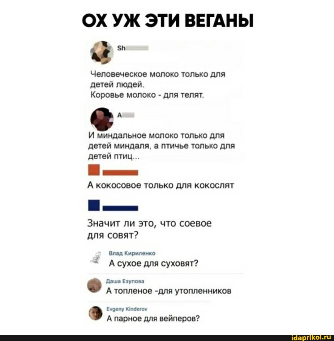 ОХ УЖ ЭТИ ВЕГАНЫ
Человеческое молоко только для детей людей.
Коровье молоко - для телят.
И миндальное молоко только для детей миндаля, а птичье только для детей птиц...
А кокосовое только для кокослят
Значит ли это, что соевое для совят?
@лад Кириленко
А сухое для суховят?
Даша Езупова
А топленое -для утопленников
Еудепу Кидегоу
А парное для вейперов?