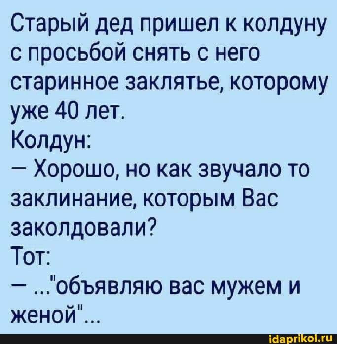 Старый дед пришел к колдуну с просьбой снять с него старинное заклятье, которому уже 40 лет.
Колдун:
- Хорошо, но как звучало то заклинание, которым Вас заколдовали?
Тот:
обявляю вас мужем и женой"...