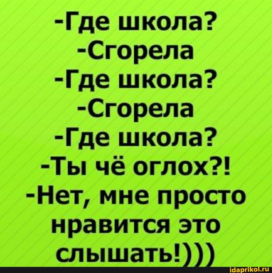 -Где школа?
-Сгорела
-Где школа?
-Сгорела
-Где школа?
-Ты чё оглох?!
-Нет, мне просто нравится это слышать!)))