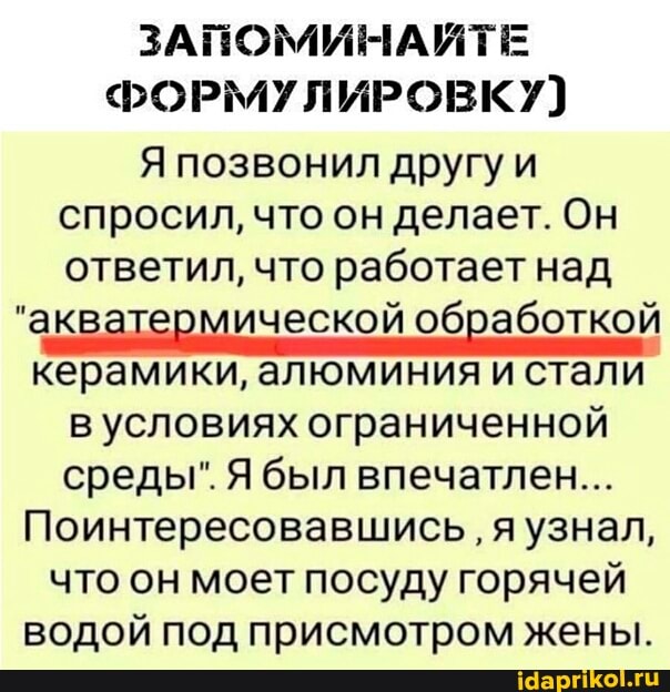 ЗАПОМИНАЙТЕ ФОРМУЛИРОВКУ)
Я позвонил другу и спросил, что он делает. Он ответил, что работает над
"акватермической обработкой керамики, алюминия и стали в условиях ограниченной среды". Я был впечатлен...
Поинтересовавшись я узнал, что он моет посуду горячей водой под присмотром жены.