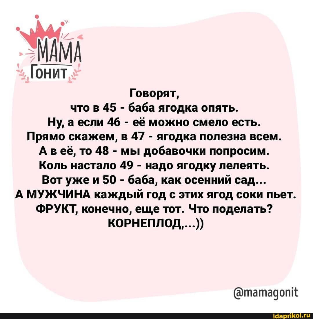 МАМА Гонит
Говорят, что в 45 - баба ягодка опять.
Ну, а если 46 - её можно смело есть.
Прямо скажем, в 47 - ягодка полезна всем.
Авеё, то 48 - мы добавочки попросим.
Коль настало 49 - надо ягодку лелеять.
Вот ужеи 50 - баба, как осенний сад...
А МУЖЧИНА каждый год с этих ягод соки пьет.
ФРУКТ, конечно, еще тот. Что поделать?
КОРНЕПЛОД....))
(@татадопк