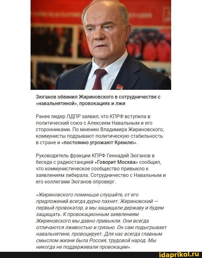 Зюганов обвинил Жириновского в сотрудничестве с
"навальнятиной", провокациях и лжи
Ранее лидер ЛДПР заявил, что КПРФ вступила в политический союз с Алексеем Навальным и его сторонниками. По мнению Владимира Жириновского, коммунисты подрывают политическую стабильность в стране и "постоянно угрожают Кремлю"
Руководитель фракции КПРФ Геннадий Зюганов в беседе с радиостанцией "Говорит Москва" сообщил, что коммунистическое сообщество привыкло к заявлениям либерала. Сотрудничество с Навальным и его коллегами Зюганов опроверг.
"Жириновского поменьше слушайте, от его
'предложений всегда дурно пахнет. Жириновский -
'первый провокатор, а мы защищали державу и будем защищать. К провокационным заявлениям
Жириновского мы давно привыкли. Они всегда отличаются лживостью и грязью. Он сам подыгрывает навальнятине, провоцирует. Для нас всегда главным смыслом жизни была Россия, трудовой народ. Мы