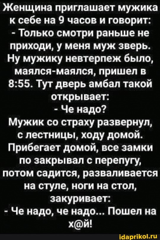 Женщина приглашает мужика к себе на 9 часов и говорит:
- Только смотри раньше не приходи, у меня муж зверь.
Ну мужику невтерпеж было, маялся-маялся, пришел в
Тут дверь амбал такой открывает:
- Че надо?
Мужик со страху развернул, с лестницы, ходу домой.
Прибегает домой, все замки по закрывал с перепугу, потом садится, разваливается на стуле, ноги на стол, закуривает:
- Че надо, че надо... Пошел на