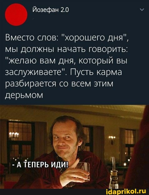 Вместо слов: "хорошего дня", мы должны начать говорить:
"желаю вам дня, который вы заслуживаете". Пусть карма разбирается со всем этим дерьмом
ТА ТЕПЕРЬ ИДИ!