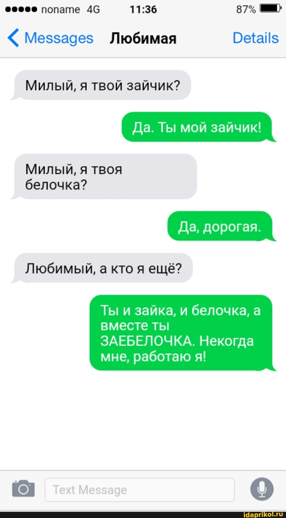 87%
Меззадез Любимая
Милый, я твой зайчик?
Да. Ты мой зайчик!
Милый, я твоя
белочка?
Да, дорогая.
Любимый, а кто я ещё?
Ты и зайка, и белочка, а вместе ты
ЗАЕБЕЛОЧКА. Некогда мне, работаю я!