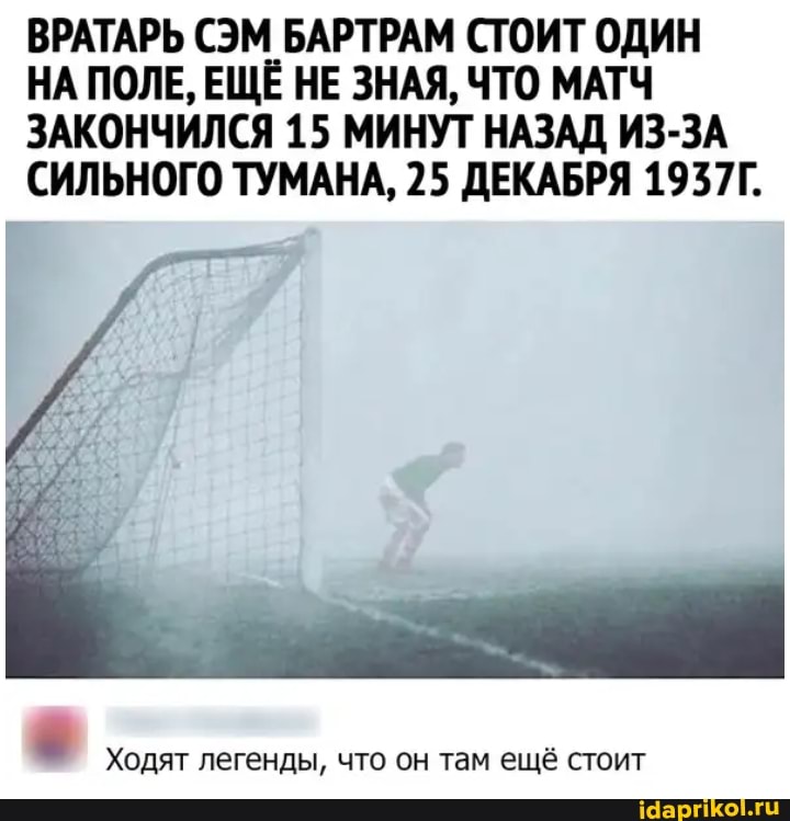 ВРАТАРЬ СЭМ БАРТРАМ СТОИТ ОДИН
НА ПОЛЕ, ЕЩЁ НЕ ЗНАЯ, ЧТО МАТЧ ЗАКОНЧИЛСЯ 15 МИНУТ НАЗАД ИЗ-ЗА СИЛЬНОГО ТУМАНА, 25 ДЕКАБРЯ 1937Г.
Ходят легенды, что он там ещё стоит