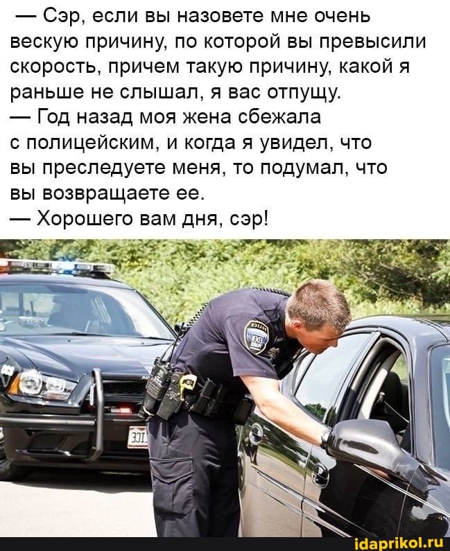 Сэр, если вы назовете мне очень
вескую причину, по которой вы превысили
скорость, причем такую причину, какой я
раньше не слышал, я вас отпущу.
Год назад моя жена сбежала
с полицейским, и когда я увидел, что
вы преследуете меня, то подумал, что
вы возвращаете ее.
Хорошего вам дня, сэр!