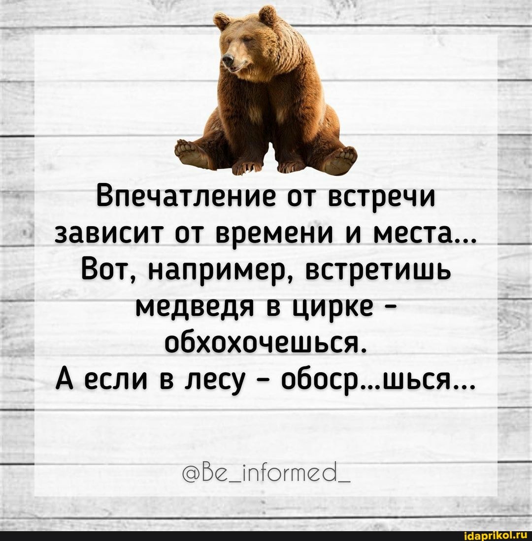 Впечатление от встречи зависит от времени и места...
Вот, например, встретишь медведя в цирке - обхохочешься.
А если в лесу - обоср...шься...