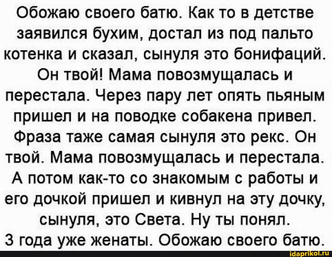 Обожаю своего батю. Как то в детстве заявился бухим, достал из под пальто
котенка и сказал, сынуля это бонифаций
Он твой! Мама повозмущалась и
перестала. Через пару лет опять пьяным пришел и на поводке собакена привел.
Фраза таже самая сынуля это рекс. Он твой. Мама повозмущалась и перестала.
А потом как-то со знакомым с работы и его дочкой пришел и кивнул на эту дочку,
сынуля, это Света. Ну ты понял.
года уже женаты. Обожаю своего батю.