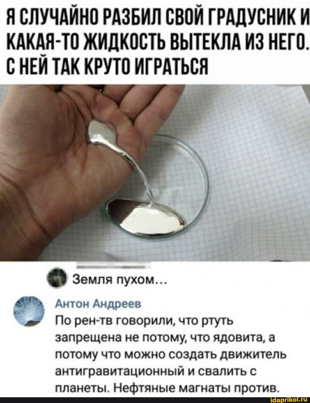 Я СЛУЧАЙНО РАЗБИЛ СВОЙ ГРАДУСНИК И КАКАЯ-ТО ЖИДКОСТЬ ВЫТЕКЛА ИЗ НЕГО.
С НЕЙ ТАК КРУТО ИГРАТЬСЯ
Земля пухом...
Антон Андреев
По рен-тв говорили, что ртуть запрещена не потому, что ядовита, а потому что можно создать движитель
антигравитационный и свалить с планеты. Нефтяные магнаты против.