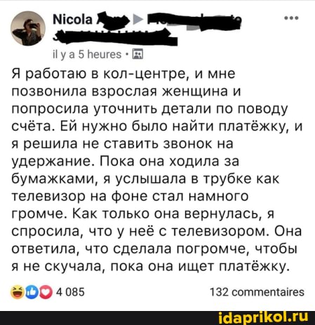 Пуа5
Я работаю в кол-центре, и мне позвонила взрослая женщина и попросила уточнить детали по поводу счёта. Ей нужно было найти платёжку, и я решила не ставить звонок на удержание. Пока она ходила за бумажками, я услышала в трубке как телевизор на фоне стал намного громче. Как только она вернулась, я спросила, что у неё с телевизором. Она ответила, что сделала погромче, чтобы я не скучала, пока она ищет платёжку.
4085 132