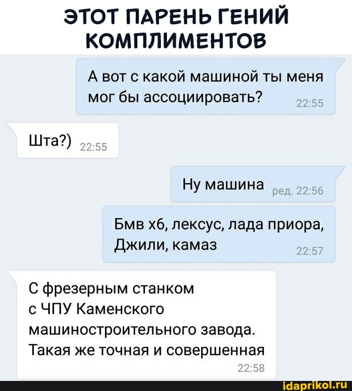 ЭТОТ ПАРЕНЬ ГЕНИЙ КОМПЛИМЕНТОВ
А вот с какой машиной ты меня мог бы ассоциировать?
Ну машина
Бмв хб, лексус, лада приора,
Джили, камаз
Шта?)
С фрезерным станком
с ЧПУ Каменского машиностроительного завода.
Такая же точная и совершенная