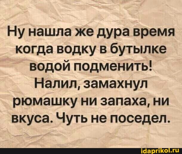 Ну нашла же дура время когда водку в бутылке водой подменить!
Налил, замахнул рюмашку ни запаха, ни вкуса. Чуть не поседел.