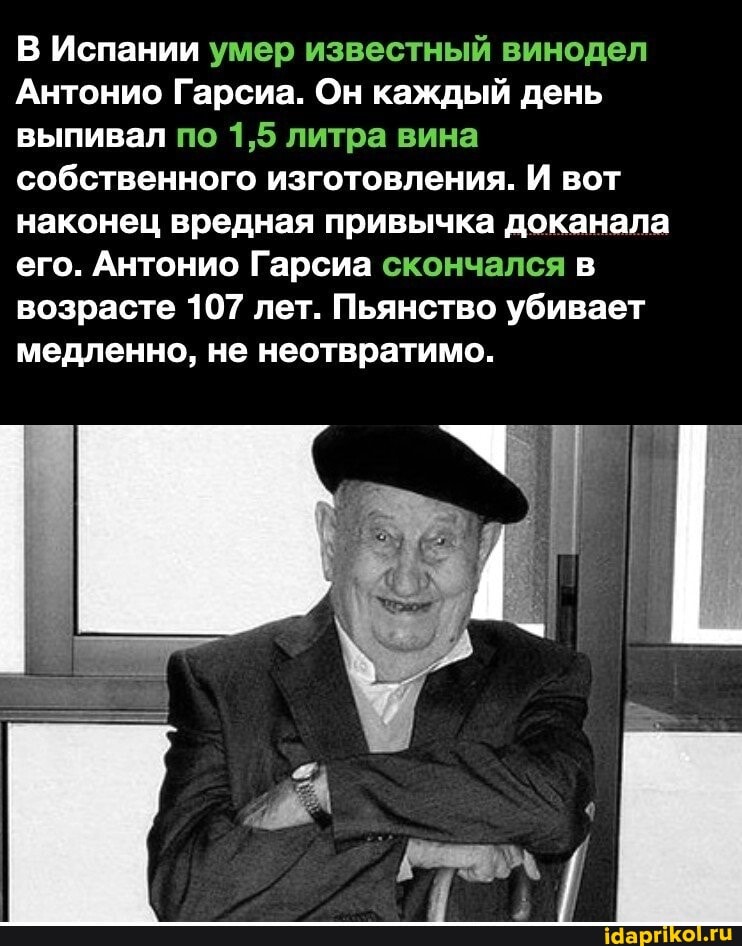 В Испании умер известный винодел
Антонио Гарсиа. Он каждый день выпивал по 1,5 литра вина собственного изготовления. И вот
наконец вредная привычка доканала его. Антонио Гарсиа скончался в возрасте 107 лет. Пьянство убивает медленно, не неотвратимо.