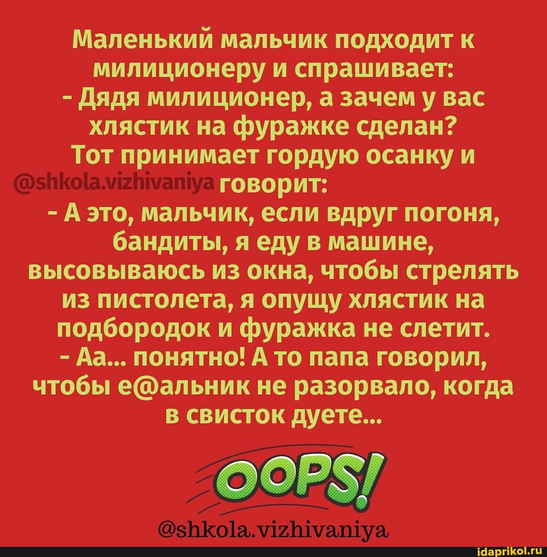 Маленький мальчик подходит к милиционеру и спрашивает:
- Дядя милиционер, а зачем у вас хлястик на фуражке сделан?
Тот принимает гордую осанку и говорит:
- А это, мальчик, если вдруг погоня, бандиты, я еду в машине, высовываюсь из окна, чтобы стрелять из пистолета, я опущу хлястик на подбородок и фуражка не слетит.
- Аа... понятно! А то папа говорил, чтобы не разорвало, когда в свисток дуете...