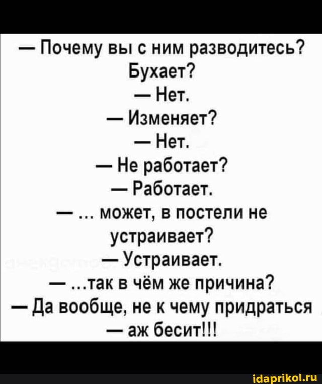 - Почему вы с ним разводитесь?
Бухает?
- Нет.
- Изменяет?
- Нет.
- Не работает?
- Работает.
может, в постели не устраивает?
- Устраивает.
- ...так в чём же причина?
- Да вообще, не к чему придраться
- аж бесит!!!