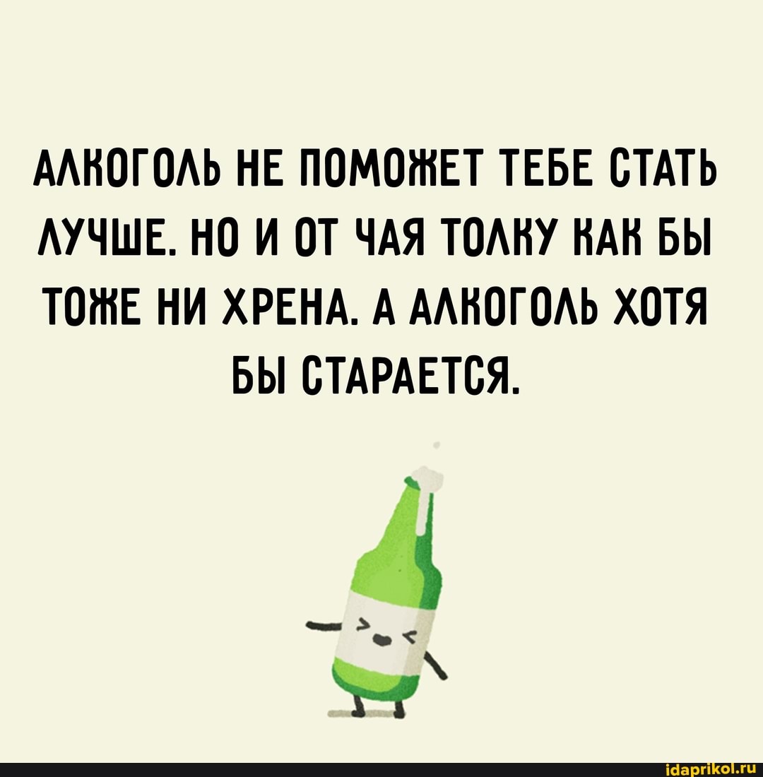 АЛКОГОЛЬ НЕ ПОМОЖЕТ ТЕБЕ СТАТЬ
ЛУЧШЕ. НО И ОТ ЧАЯ ТОЛКУ НАК БЫ
ТОЖЕ НИ ХРЕНА. А АЛКОГОЛЬ ХОТЯ БЫ СТАРАЕТСЯ.