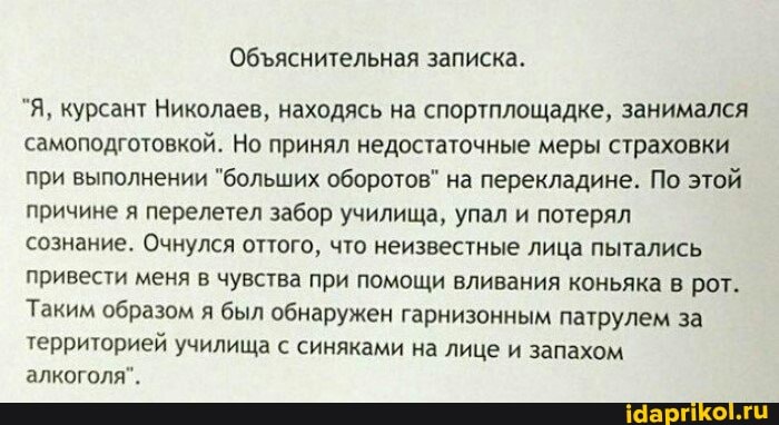 Обяснительная записка.
"Я, курсант Николаев, находясь на спортплощадке, занимался самоподготовкой. Но принял недостаточные меры страховки при выполнении "больших оборотов" на перекладине. По этой причине я перелетел забор училища, упал и потерял
сознание. Очнулся оттого, что неизвестные лица пытались привести меня в чувства при помощи вливания коньяка в рот.
Таким образом я был обнаружен гарнизонным патрулем за
территорией училища с синяками на лице и запахом алкоголя".