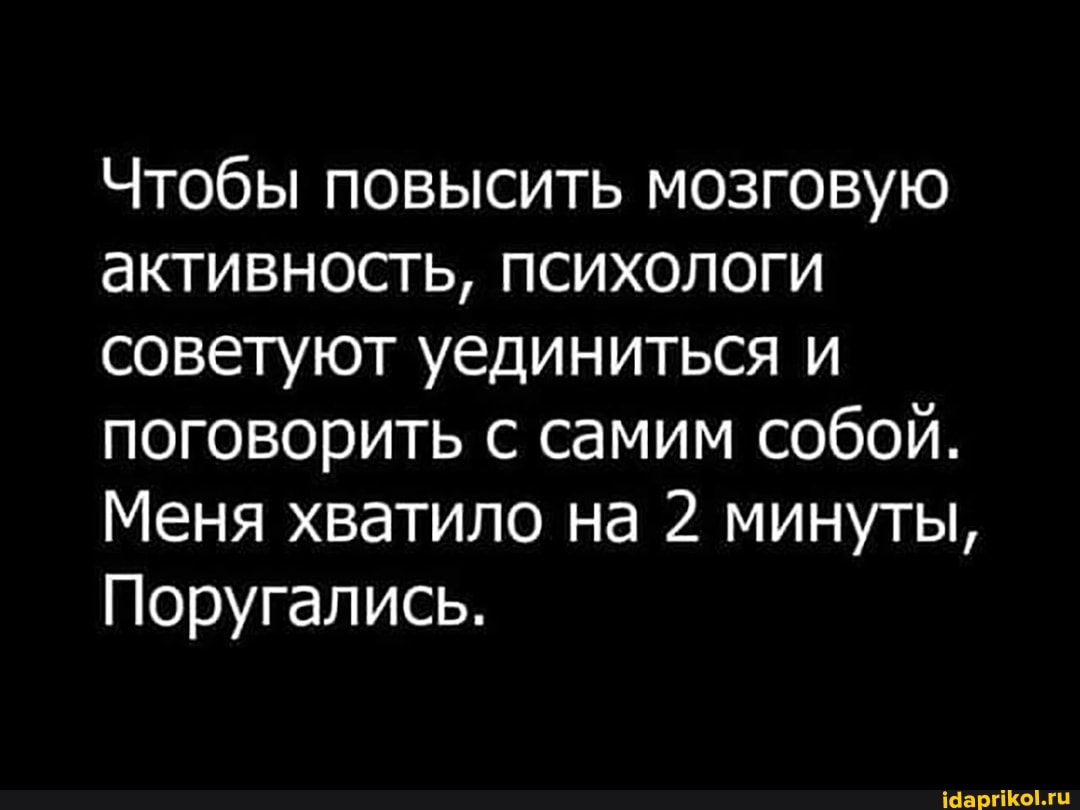 Чтобы повысить мозговую активность, психологи советуют уединиться и поговорить с самим собой.
Меня хватило на 2 минуты,
Поругались.