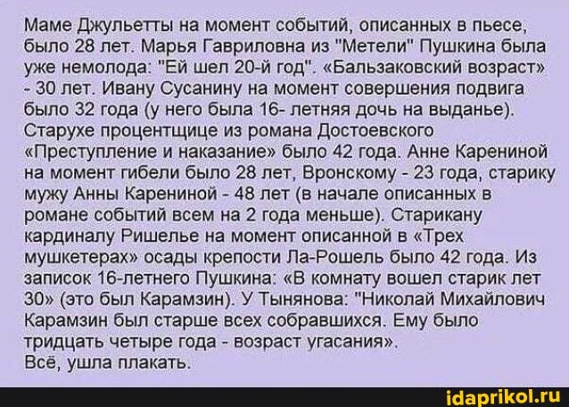 Маме Джульетты на момент событий, описанных в пьесе, было 28 лет. Марья Гавриловна из "Метели" Пушкина была уже немолода: "Ей шел 20-й год". "Бальзаковский возраст"
- 30 лет. Ивану Сусанину на момент совершения подвига
'было 32 года (у него была 16- летняя дочь на выданье).
Старухе процентщице из романа Достоевского
"Преступление и наказание" было 42 года. Анне Карениной на момент гибели было 28 лет, Вронскому - 23 года, старику мужу Анны Карениной - 48 лет (в начале описанных в романе событий всем на 2 года меньше). Старикану кардиналу Ришелье на момент описанной в "Трех мушкетерах" осады крепости Ла-Рошель было 42 года. Из записок 16-летнего Пушкина: "В комнату вошел старик лет
30" (это был Карамзин). У Тынянова: "Николай Михайлович
Карамзин был старше всех собравшихся. Ему было тридцать четыре года - возраст угасания".
Всё, ушла плакать.