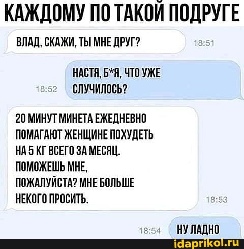КАЖДОМУ ПО ТАКОЙ ПОДРУГЕ
ВЛАД, СКАЖИ, ТЫ МНЕ ДРУГ?
НАСТЯ, Б*Я, ЧТО УЖЕ СЛУЧИЛОСЬ?
20 МИНУТ МИНЕТА ЕЖЕДНЕВНО ПОМАГАЮТ ЖЕНЩИНЕ ПОХУДЕТЬ НАБ КГ ВСЕГО ЗА МЕСЯЦ.
ПОМОЖЕШЬ МНЕ,
ПОЖАЛУЙСТА? МНЕ БОЛЬШЕ НЕКОГО ПРОСИТЬ.
НУЛАДНО