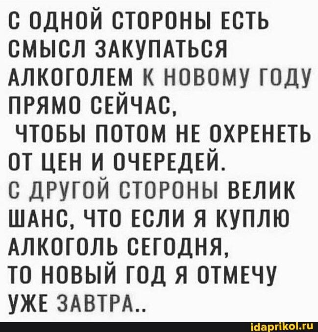 С ОДНОЙ СТОРОНЫ ЕСТЬ СМЫСЛ ЗАКУПАТЬСЯ АЛКОГОЛЕМ К НОВОМУ ГОДУ ПРЯМО СЕЙЧАС,
ЧТОБЫ ПОТОМ НЕ ОХРЕНЕТЬ ОТ ЦЕН И ОЧЕРЕДЕЙ.
С ДРУГОЙ СТОРОНЫ ВЕЛИК ШАНС, ЧТО ЕСЛИ Я КУПЛЮ АЛКОГОЛЬ СЕГОДНЯ,
ТО НОВЫЙ ГОД Я ОТМЕЧУ УЖЕ ЗАВТРА _