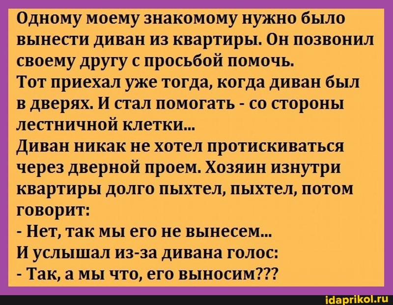 Одному моему знакомому нужно было вынести диван из квартиры. Он позвонил своему другу с просьбой помочь.
Тот приехал уже тогда, когда диван был
в дверях. И стал помогать - со стороны лестничной клетки...
Диван никак не хотел протискиваться
через дверной проем. Хозяин изнутри квартиры долго пыхтел, пыхтел, потом говорит:
- Нет, так мы его не вынесем...
И услышал из-за дивана голос:
- Так, а мы что, его выносим???