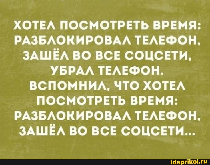 ХОТЕЛ ПОСМОТРЕТЬ ВРЕМЯ:
РАЗБЛОКИРОВАЛ ТЕЛЕФОН,
ЗАШЁЛ ВО ВСЕ СОЦСЕТИ,
УБРАЛ ТЕЛЕФОН.
ВСПОМНИЛ, ЧТО ХОТЕЛ ПОСМОТРЕТЬ ВРЕМЯ:
РАЗБЛОКИРОВАЛ ТЕЛЕФОН,
ЗАШЁЛ ВО ВСЕ СОЦСЕТИ...