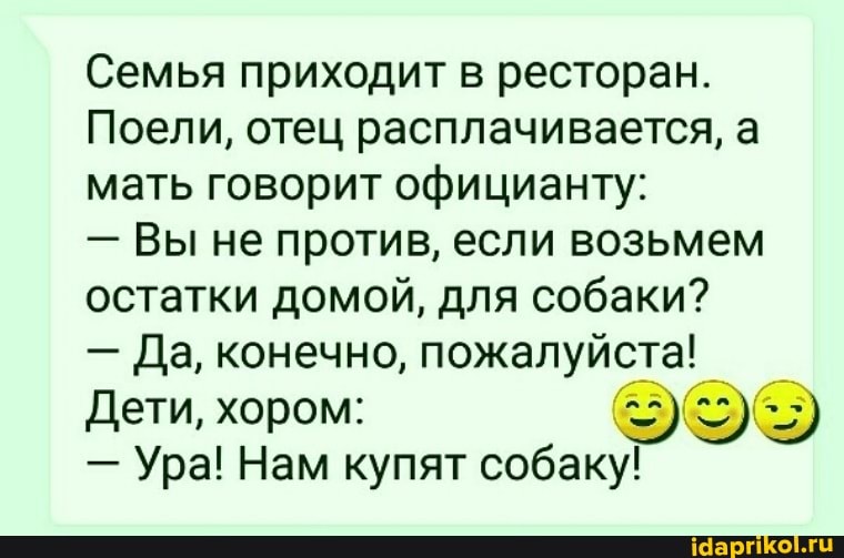 Семья приходит в ресторан.
Поели, отец расплачивается, а мать говорит официанту:
- Вы не против, если возьмем остатки домой, для собаки?
- Да, конечно, пожалуйста!
Дети, хором:
- Ура! Нам купят собаку!