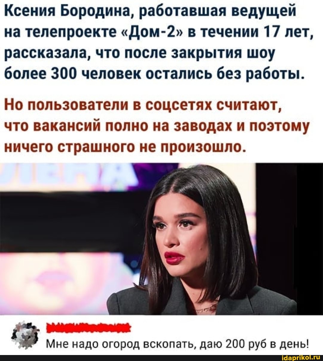Ксения Бородина, работавшая ведущей на телепроекте "Дом-2" в течении 17 лет, рассказала, что после закрытия шоу более 300 человек остались без работы.
Но пользователи в соцсетях считают, что вакансий полно на заводах и поэтому ничего страшного не произошло.
Мне надо огород вскопать, даю 200 руб в день!